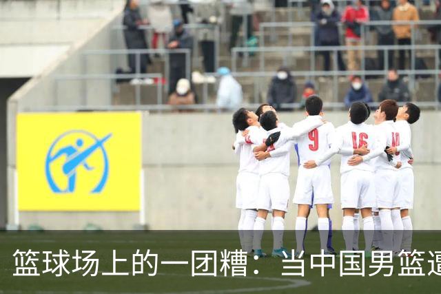 篮球场上的一团糟：当中国男篮遭遇“二队”惊魂